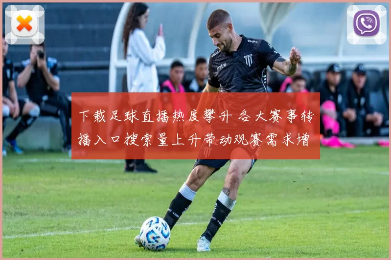 下载足球直播热度攀升 各大赛事转播入口搜索量上升带动观赛需求增长