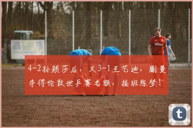 4-2孙颖莎后，又3-1王艺迪，蒯曼夺得伦敦世乒赛名额，接班陈梦！