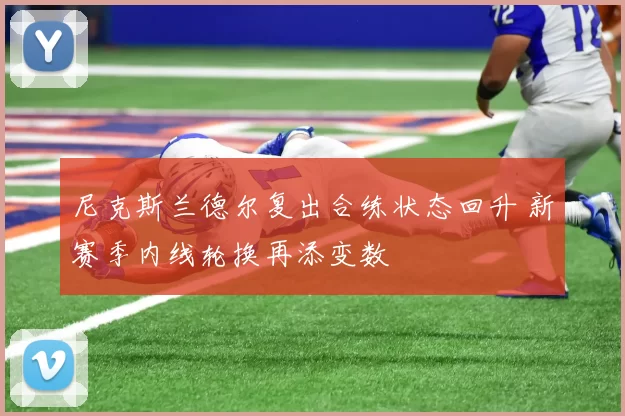 尼克斯兰德尔复出合练状态回升 新赛季内线轮换再添变数