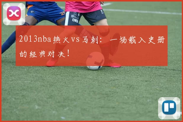 2013nba热火vs马刺：一场载入史册的经典对决！