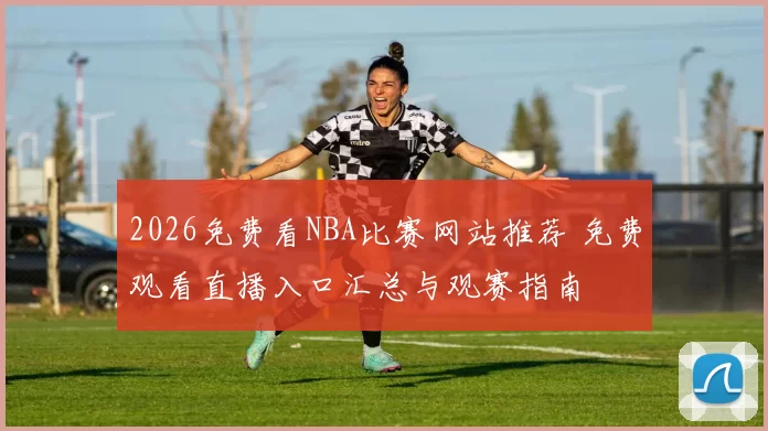 2026免费看NBA比赛网站推荐 免费观看直播入口汇总与观赛指南