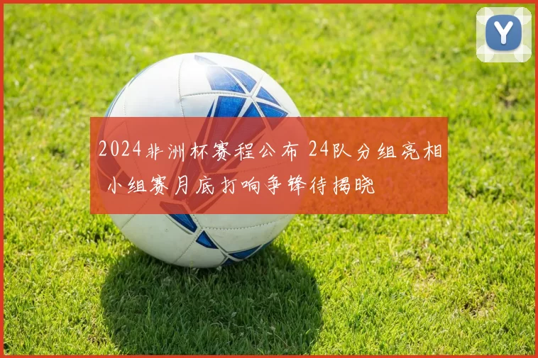 2024非洲杯赛程公布 24队分组亮相 小组赛月底打响争锋待揭晓