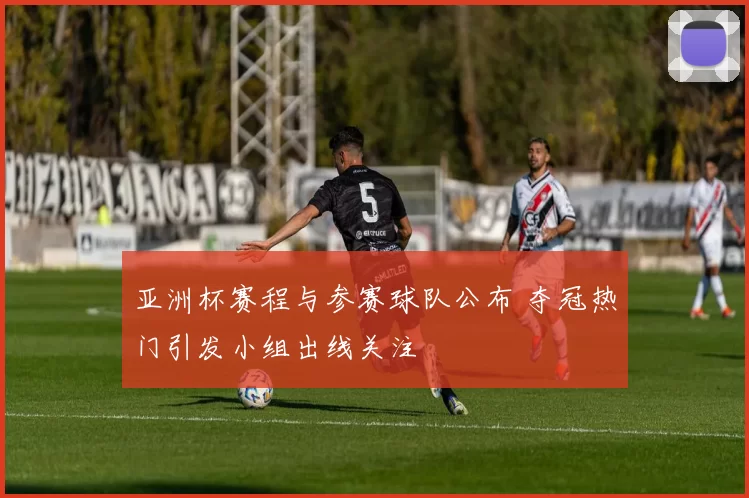 亚洲杯赛程与参赛球队公布 夺冠热门引发小组出线关注