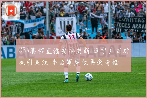 CBA赛程直播安排更新 辽宁广东对决引关注 季后赛席位再受考验