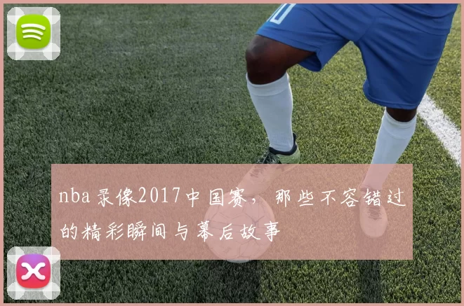nba录像2017中国赛，那些不容错过的精彩瞬间与幕后故事