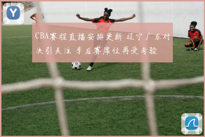 CBA赛程直播安排更新 辽宁广东对决引关注 季后赛席位再受考验