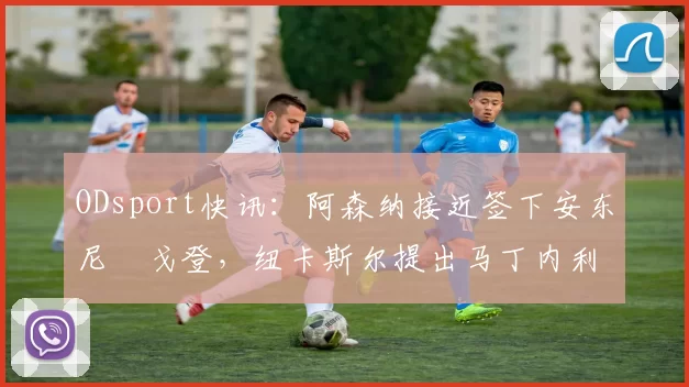 ODsport快讯：阿森纳接近签下安东尼・戈登，纽卡斯尔提出马丁内利交换条件_交易_球员_谈判