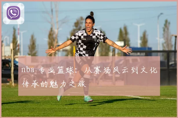 nba 专业篮球：从赛场风云到文化传承的魅力之旅
