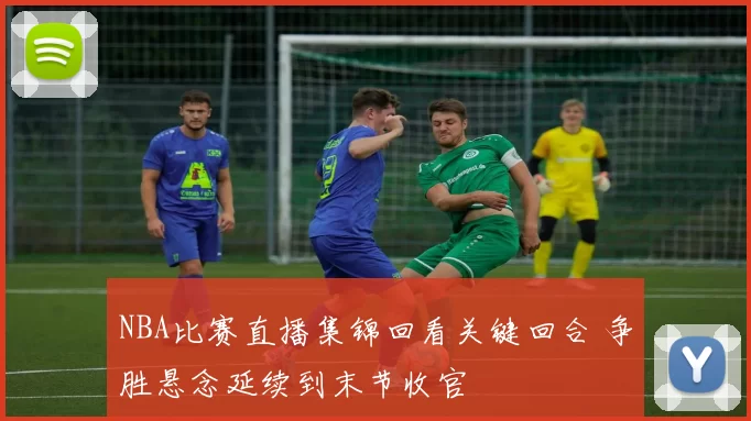 NBA比赛直播集锦回看关键回合 争胜悬念延续到末节收官