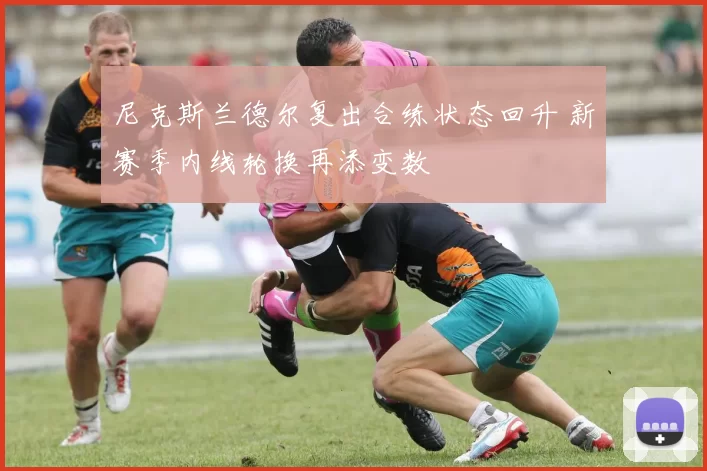 尼克斯兰德尔复出合练状态回升 新赛季内线轮换再添变数