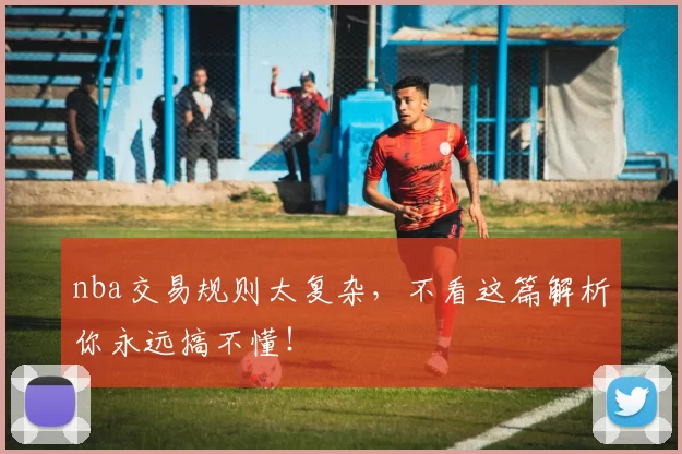 nba交易规则太复杂,不看这篇解析你永远搞不懂!