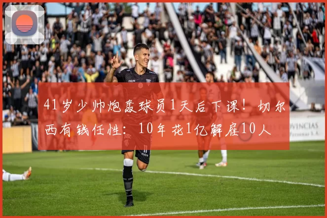 41岁少帅炮轰球员1天后下课！切尔西有钱任性：10年花1亿解雇10人