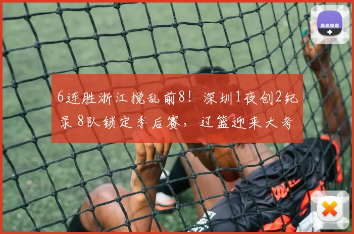6连胜浙江搅乱前8！深圳1夜创2纪录 8队锁定季后赛，辽篮迎来大考