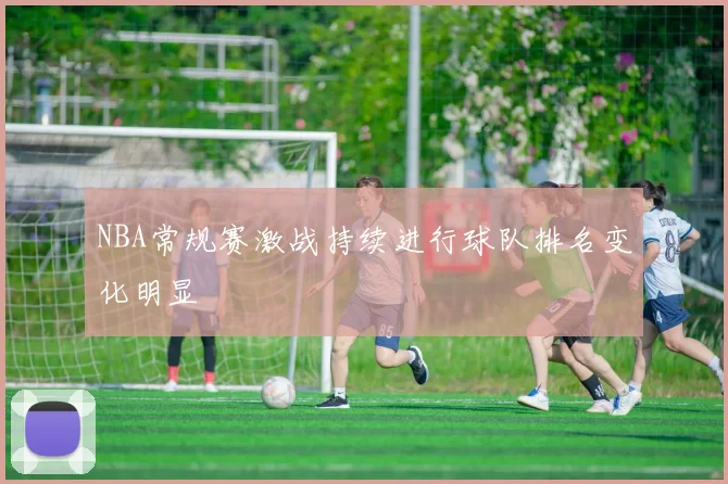 NBA常规赛激战持续进行球队排名变化明显