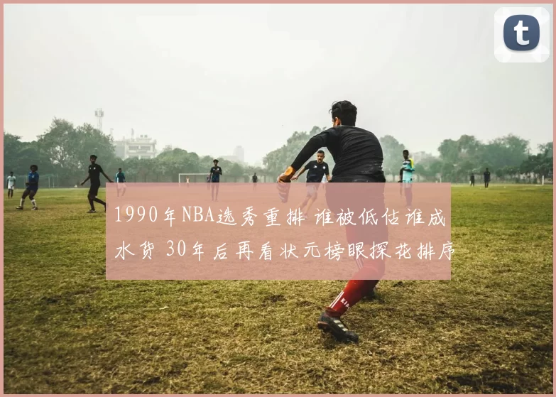 1990年NBA选秀重排 谁被低估谁成水货 30年后再看状元榜眼探花排序