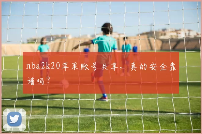 nba2k20苹果账号共享，真的安全靠谱吗？