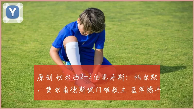 原创 切尔西2-2伯恩茅斯：帕尔默、费尔南德斯破门难救主 蓝军憾平徒留懊恼