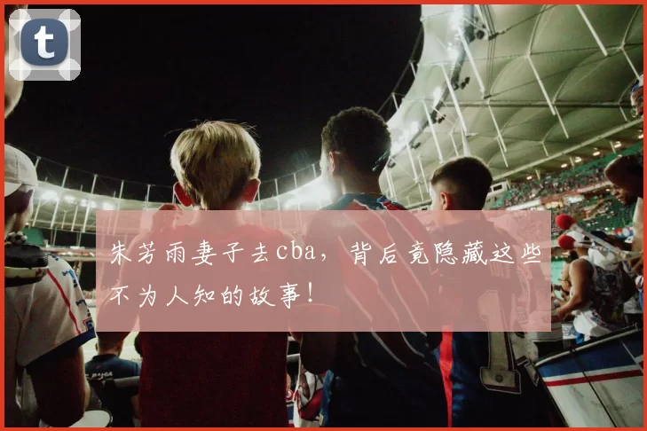 朱芳雨妻子去cba,背后竟隐藏这些不为人知的故事!