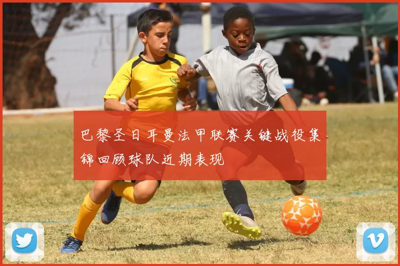 巴黎圣日耳曼法甲联赛关键战役集锦回顾球队近期表现