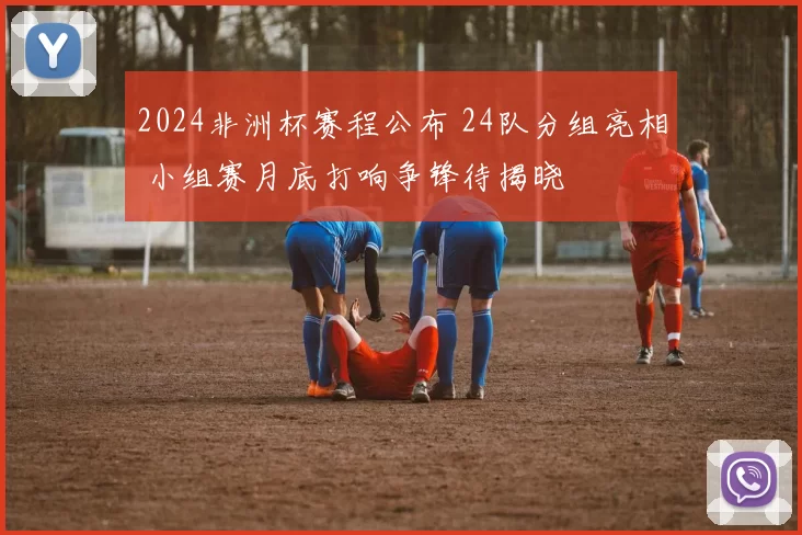 2024非洲杯赛程公布 24队分组亮相 小组赛月底打响争锋待揭晓