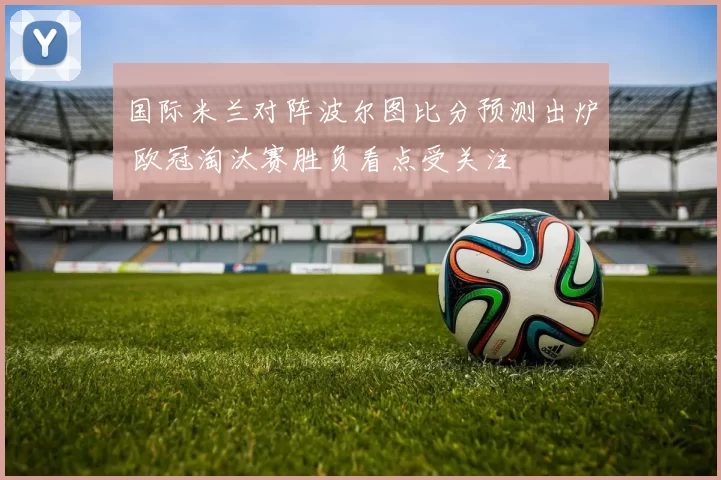 国际米兰对阵波尔图比分预测出炉 欧冠淘汰赛胜负看点受关注