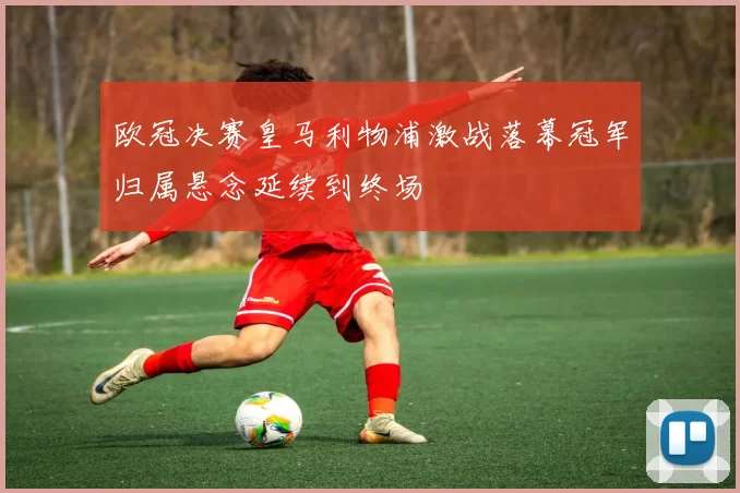 欧冠决赛皇马利物浦激战落幕冠军归属悬念延续到终场