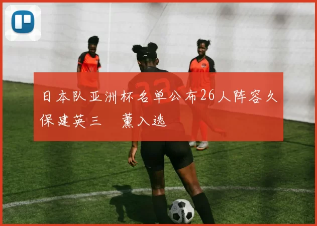 日本队亚洲杯名单公布26人阵容久保建英三笘薰入选
