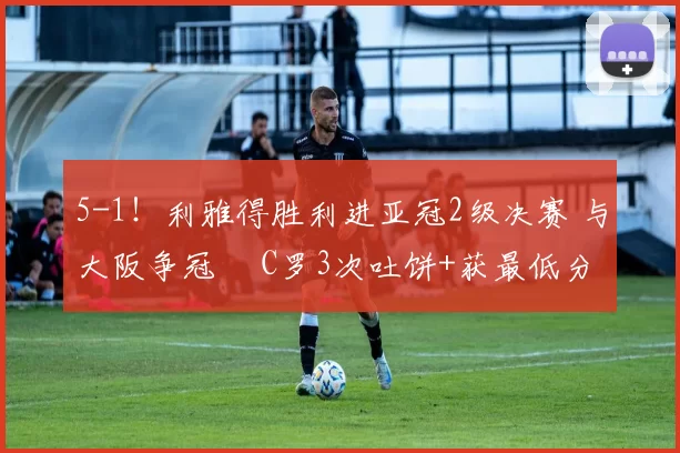 5-1！利雅得胜利进亚冠2级决赛 与大阪争冠  C罗3次吐饼+获最低分