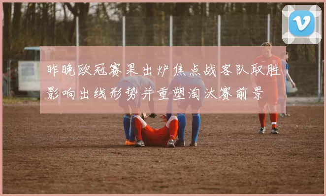 昨晚欧冠赛果出炉焦点战客队取胜影响出线形势并重塑淘汰赛前景