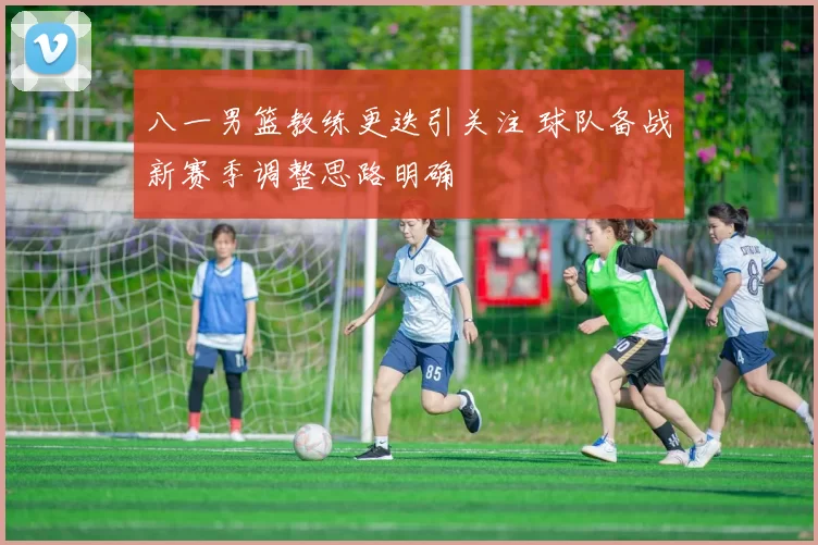 八一男篮教练更迭引关注 球队备战新赛季调整思路明确