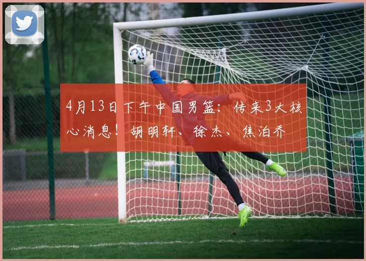 4月13日下午中国男篮：传来3大核心消息！胡明轩、徐杰、焦泊乔