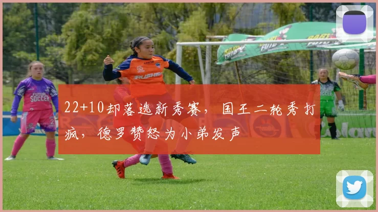 22+10却落选新秀赛，国王二轮秀打疯，德罗赞怒为小弟发声