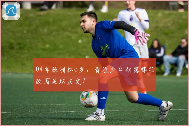 04年欧洲杯c罗,青涩少年初露锋芒改写足坛历史?