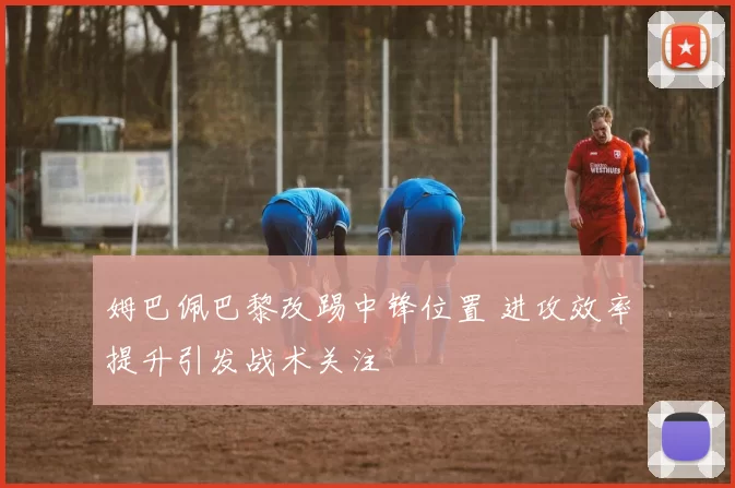 姆巴佩巴黎改踢中锋位置 进攻效率提升引发战术关注