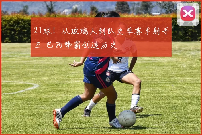 21球！从玻璃人到队史单赛季射手王 巴西锋霸创造历史