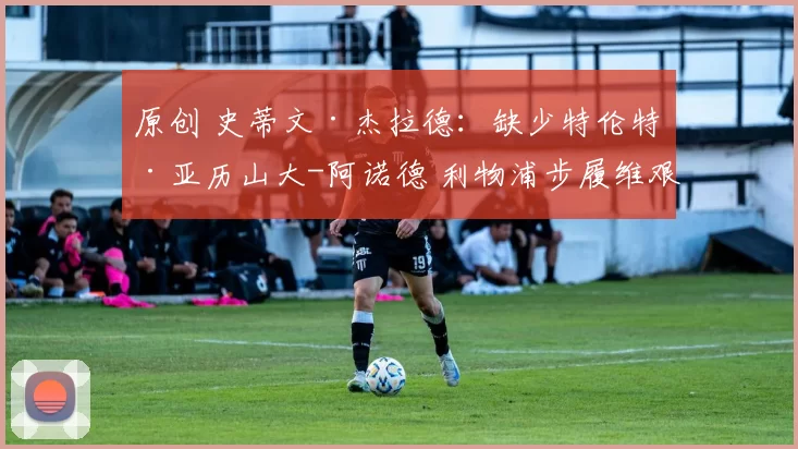 原创 史蒂文·杰拉德:缺少特伦特·亚历山大-阿诺德 利物浦步履维艰