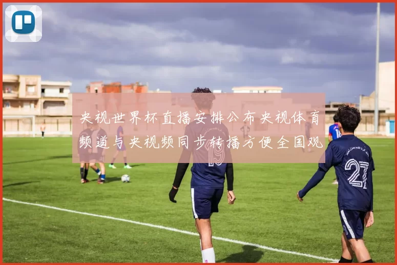 央视世界杯直播安排公布央视体育频道与央视频同步转播方便全国观众收看