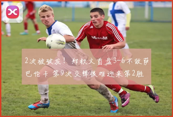 2次被破发！郑钦文首盘3-6不敌萨巴伦卡 第9次交锋很难迎来第2胜