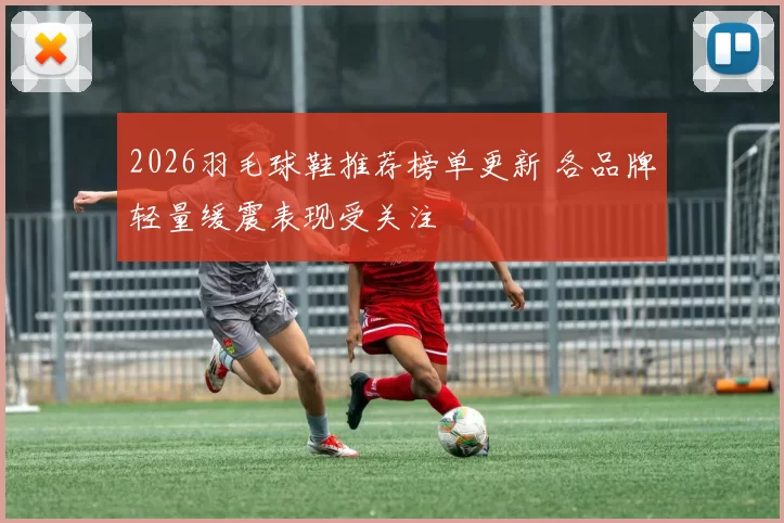 2026羽毛球鞋推荐榜单更新 各品牌轻量缓震表现受关注