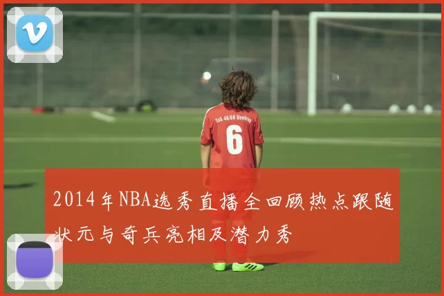 2014年NBA选秀直播全回顾热点跟随状元与奇兵亮相及潜力秀