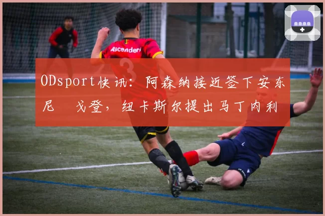 ODsport快讯：阿森纳接近签下安东尼・戈登，纽卡斯尔提出马丁内利交换条件_交易_球员_谈判