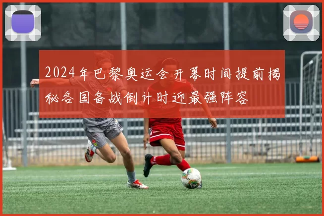 2024年巴黎奥运会开幕时间提前揭秘各国备战倒计时迎最强阵容