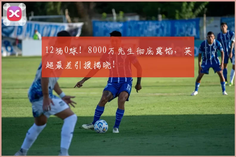 12场0球！8000万先生彻底露馅，英超最差引援揭晓！