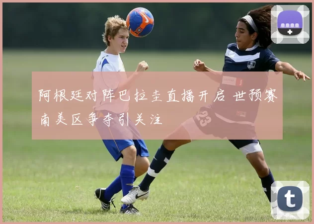阿根廷对阵巴拉圭直播开启 世预赛南美区争夺引关注