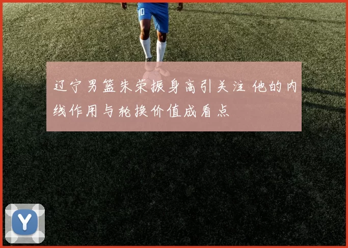 辽宁男篮朱荣振身高引关注 他的内线作用与轮换价值成看点