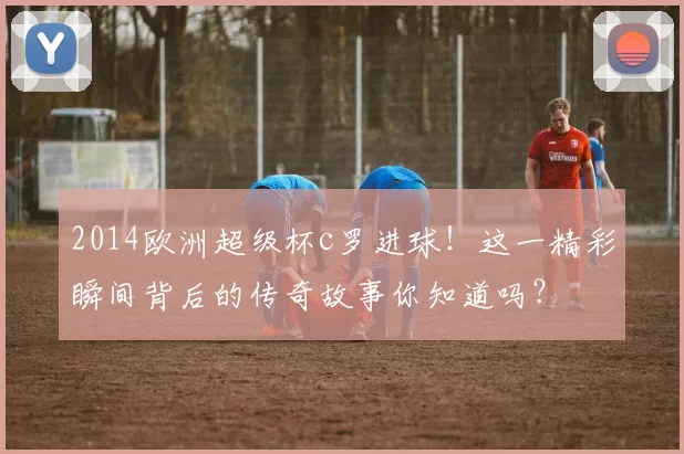 2014欧洲超级杯c罗进球!这一精彩瞬间背后的传奇故事你知道吗?
