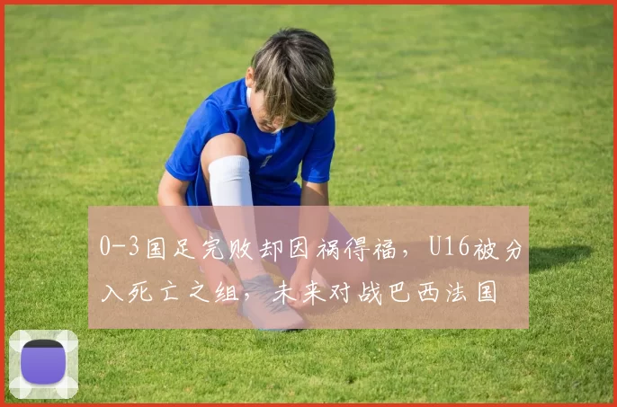 0-3国足完败却因祸得福，U16被分入死亡之组，未来对战巴西法国
