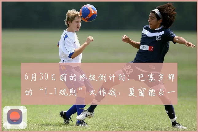6月30日前的终极倒计时：巴塞罗那的“1_1规则”大作战，夏窗能否一举突围？