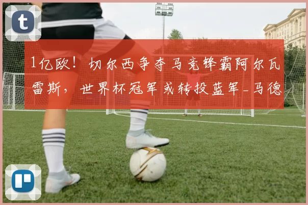 1亿欧！切尔西争夺马竞锋霸阿尔瓦雷斯，世界杯冠军或转投蓝军_马德里竞技_西甲_马德里竞技