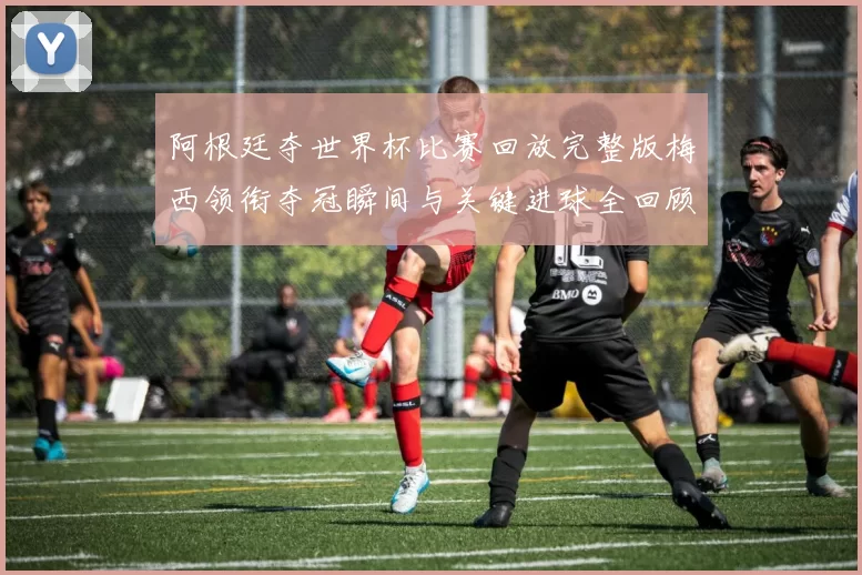 阿根廷夺世界杯比赛回放完整版梅西领衔夺冠瞬间与关键进球全回顾